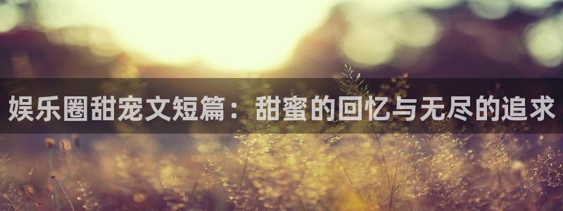 bbin视讯吧：娱乐圈甜宠文短篇：甜蜜的回忆与无尽的追求