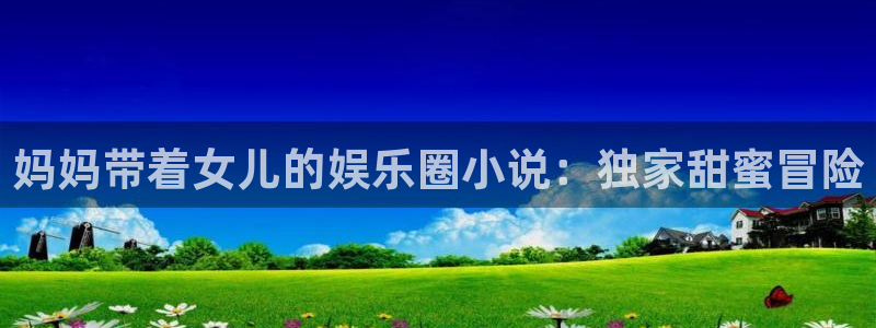 bbin视讯app下载安装最新版：妈妈带着女儿的娱乐圈小说：独家甜蜜冒险